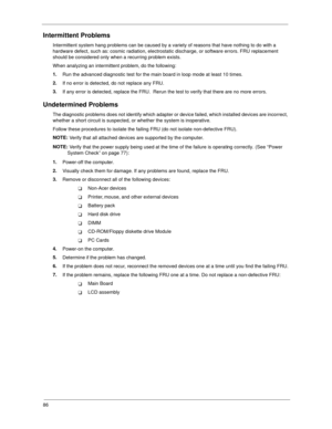 Page 9486
Intermittent Problems
Intermittent system hang problems can be caused by a variety of reasons that have nothing to do with a 
hardware defect, such as: cosmic radiation, electrostatic discharge, or software errors. FRU replacement 
should be considered only when a recurring problem exists.
When analyzing an intermittent problem, do the following:
1.
Run the advanced diagnostic test for the main board in loop mode at least 10 times.
2.
If no error is detected, do not replace any FRU.
3.
If any error is...
