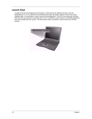 Page 2618Chapter 1
Launch Keys
Located at the top of the keyboard are five buttons. These buttons are called launch keys. They are 
designated as P1, P2, P3, Mail button and Web browser button. By default, buttons P1and P2 are users 
programmable. The mail button is used to launch the mail application. The LED of the mail button will flash 
when the user has received an incoming email. The P3, by default is used to launch a multimedia application 
that came bundled with your system. The web browser button, by...