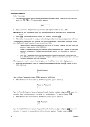 Page 4638Chapter 2
Setting a Password
Follow these steps: 
1.
Use the cursor up/down keys to highlight a Password parameter (Setup, Power-on or Hard Disk) and 
press the 
z
zz z / x
xx x key.  The password box appears:
2.
Type a password.  The password may consist of up to eight characters (A-Z, a-z, 0-9). 
IMPORTANT:
Be very careful when typing your password because the characters do not appear on the 
screen. 
3.
Press 
e
ee e.  Retype the password to verify your first entry and press e
ee e.
4.
After setting...