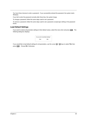 Page 47Chapter 239
You have three chances to enter a password.  If you successfully entered the password, the system starts 
Windows.
If you fail to enter the password correctly after three tries, the system hangs.
To change a password, follow the same steps used to set a password.
To remove a password, follow the same steps used to set a password, except type nothing in the password 
boxes.
Load Default Settings
If you want to restore all parameter settings to their default values, select this menu item and...