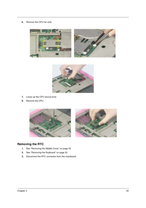 Page 63Chapter 355
6.Remove the CPU fan sink.
7.Loose up the CPU secure knot.  
8.Remove the CPU.
Removing the RTC
1.See “Removing the Middle Cover” on page 52
2.See “Removing the Keyboard” on page 52
3.Disconnect the RTC connector from the mainboard. 