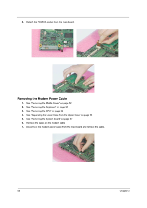 Page 6658Chapter 3
8.Detach the PCMCIA socket from the main board.
Removing the Modem Power Cable
1.See “Removing the Middle Cover” on page 52
2.See “Removing the Keyboard” on page 52
3.See “Removing the CPU” on page 54
4.See “Separating the Lower Case from the Upper Case” on page 56
5.See “Removing the System Board” on page 57
6.Remove the tapes on the modem cable 
7.Disconnect the modem power cable from the main board and remove the cable. 