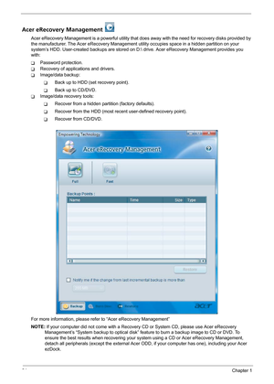 Page 3024Chapter 1
Acer eRecovery Management 
Acer eRecovery Management is a powerful utility that does away with the need for recovery disks provided by 
the manufacturer. The Acer eRecovery Management utility occupies space in a hidden partition on your 
system’s HDD. User-created backups are stored on D: drive. Acer eRecovery Management provides you 
with:
TPassword protection.
TRecovery of applications and drivers.
TImage/data backup:
TBack up to HDD (set recovery point).
TBack up to CD/DVD.
TImage/data...