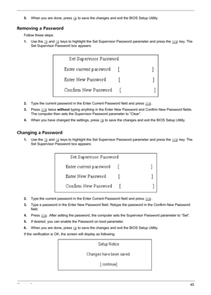 Page 51Chapter 245
5.When you are done, press u to save the changes and exit the BIOS Setup Utility.
Removing a Password
Follow these steps:
1.Use the w and y keys to highlight the Set Supervisor Password parameter and press the e key. The 
Set Supervisor Password box appears:
2.Type the current password in the Enter Current Password field and press e.
3.Press e twice without typing anything in the Enter New Password and Confirm New Password fields. 
The computer then sets the Supervisor Password parameter to...