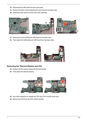 Page 67Chapter 361
18.Disconnect the USB cable from the main board.
19.Remove the three screws fastening the main board to the lower case.
20.Detach the main board from the lower case assembly.
21.Remove the screw holding the USB board to the lower case.
22.Then detach the USB cable and USB board from the lower case.
Removing the Thermal Module and CPU
23.Remove the five screws holding the thermal module.
24.Then detach the thermal module.
25.Use a flat screwdriver to release the CPU lock (Turn counter...