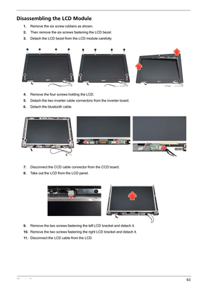 Page 69Chapter 363
Disassembling the LCD Module
1.Remove the six screw rubbers as shown.
2.Then remove the six screws fastening the LCD bezel.
3.Detach the LCD bezel from the LCD module carefully.
4.Remove the four screws holding the LCD.
5.Detach the two inverter cable connectors from the inverter board.
6.Detach the bluetooth cable.
7.Disconnect the CCD cable connector from the CCD board.
8.Take out the LCD from the LCD panel.
9.Remove the two screws fastening the left LCD bracket and detach it.
10.Remove the...