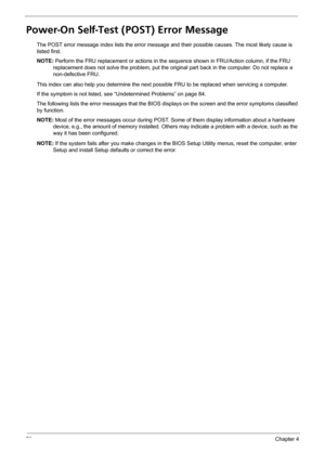 Page 7872Chapter 4
Power-On Self-Test (POST) Error Message 
The POST error message index lists the error message and their possible causes. The most likely cause is 
listed first.
NOTE: Perform the FRU replacement or actions in the sequence shown in FRU/Action column, if the FRU 
replacement does not solve the problem, put the original part back in the computer. Do not replace a 
non-defective FRU.
This index can also help you determine the next possible FRU to be replaced when servicing a computer.
If the...