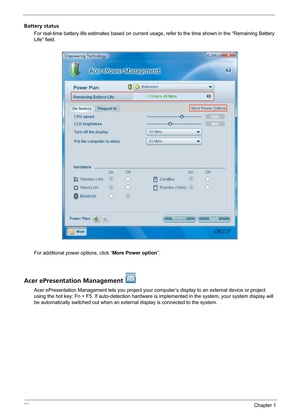 Page 2620Chapter 1
Battery status
For real-time battery life estimates based on current usage, refer to the time shown in the “Remaining Battery 
Life” field.
For additional power options, click “More Power option”.
Acer ePresentation Management 
Acer ePresentation Management lets you project your computer’s display to an external device or project 
using the hot key: Fn + F5. If auto-detection hardware is implemented in the system, your system display will 
be automatically switched out when an external...