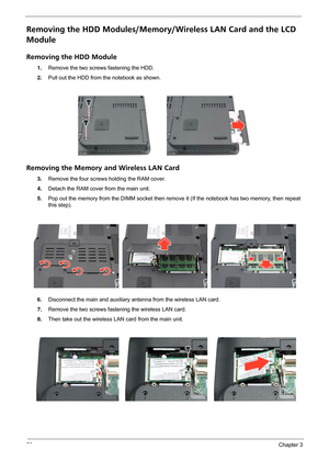 Page 6256Chapter 3
Removing the HDD Modules/Memory/Wireless LAN Card and the LCD 
Module 
Removing the HDD Module
1.Remove the two screws fastening the HDD.
2.Pull out the HDD from the notebook as shown.
Removing the Memory and Wireless LAN Card
3.Remove the four screws holding the RAM cover.
4.Detach the RAM cover from the main unit.
5.Pop out the memory from the DIMM socket then remove it (If the notebook has two memory, then repeat 
this step). 
6.Disconnect the main and auxiliary antenna from the wireless...