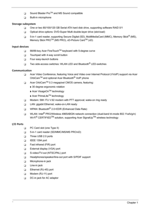 Page 82Chapter 1
TSound Blaster ProTM and MS Sound compatible
TBuilt-in microphone
Storage subsystem
TOne or two 80/100/120 GB Serial ATA hard disk drive, supporting software RAID 0/1
TOptical drive options: DVD-Super Multi double-layer drive (slot-load)
T5-in-1 card reader, supporting Secure Digital (SD), MultiMediaCard (MMC), Memory Stick® (MS), 
Memory Stick PROTM (MS PRO), xD-Picture CardTM (xD)
Input devices
T88/89-key Acer FineTouchTM keyboard with 5-degree curve
TTouchpad with 4-way scroll button
TFour...