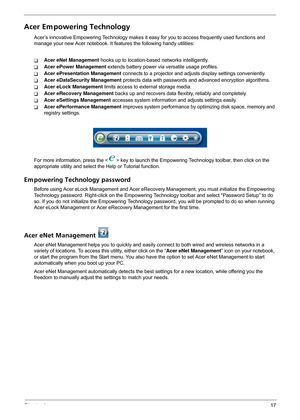 Page 23Chapter 117
Acer Em powering Technology
Acer’s innovative Empowering Technology makes it easy for you to access frequently used functions and 
manage your new Acer notebook. It features the following handy utilities: 
TAcer eNet Management hooks up to location-based networks intelligently.
TAcer ePower Management extends battery power via versatile usage profiles.
TAcer ePresentation Management connects to a projector and adjusts display settings conveniently.
TAcer eDataSecurity Management protects data...