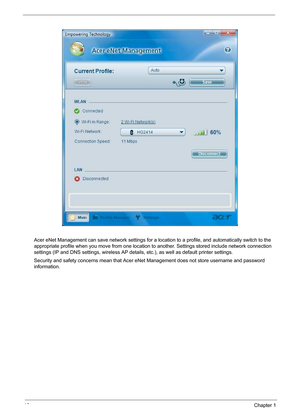 Page 2418Chapter 1
Acer eNet Management can save network settings for a location to a profile, and automatically switch to the 
appropriate profile when you move from one location to another. Settings stored include network connection 
settings (IP and DNS settings, wireless AP details, etc.), as well as default printer settings. 
Security and safety concerns mean that Acer eNet Management does not store username and password 
information. 