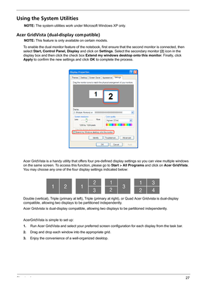 Page 33Chapter 127
Using the System Utilities
NOTE: The system utilities work under Microsoft Windows XP only.
Acer GridVista (dual-display com patible)
NOTE: This feature is only available on certain models.
To enable the dual monitor feature of the notebook, first ensure that the second monitor is connected, then 
select Start, Control Panel, Display and click on Settings. Select the secondary monitor (2) icon in the 
display box and then click the check box Extend my windows desktop onto this monitor....