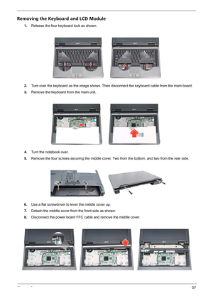 Page 63Chapter 357
Removing the Keyboard and LCD Module
1.Release the four keyboard lock as shown.
2.Turn over the keyboard as the image shows. Then disconnect the keyboard cable from the main board.
3.Remove the keyboard from the main unit.
4.Turn the notebook over.
5.Remove the four screws securing the middle cover. Two from the bottom, and two from the rear side.
 
6.Use a flat screwdriver to lever the middle cover up.
7.Detach the middle cover from the front side as shown.
8.Disconnect the power board FFC...