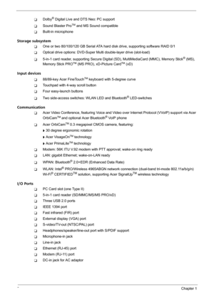 Page 82Chapter 1
TDolby® Digital Live and DTS Neo: PC support
TSound Blaster ProTM and MS Sound compatible
TBuilt-in microphone
Storage subsystem
TOne or two 80/100/120 GB Serial ATA hard disk drive, supporting software RAID 0/1
TOptical drive options: DVD-Super Multi double-layer drive (slot-load)
T5-in-1 card reader, supporting Secure Digital (SD), MultiMediaCard (MMC), Memory Stick® (MS), 
Memory Stick PROTM (MS PRO), xD-Picture CardTM (xD)
Input devices
T88/89-key Acer FineTouchTM keyboard with 5-degree...