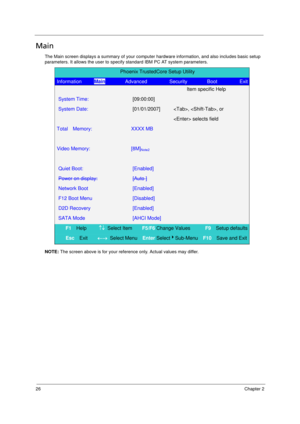 Page 3426Chapter 2
Main
The Main screen displays a summary of your computer hardware information, and also includes basic setup 
parameters. It allows the user to specify standard IBM PC AT system parameters.
NOTE: The screen above is for your reference only. Actual values may differ.
Phoenix TrustedCore Setup Utility 
Information     Main        Advanced         Security        Boot         Exit
  Item specific Help 
System Time: [09:00:00]  
System Date: [01/01/2007] , , or 
   selects field 
Total  Memory:...