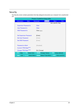 Page 37Chapter 229
Security
The Security screen contains parameters that help safeguard and protect your computer from unauthorized 
use.
Phoenix TrustedCore Setup Utility 
   Information      Main      Advanced        Security       Boot        Exit 
  Item specific Help 
Supervisor Password Is Clear  
User Password Is   Clear  
HDD Password Is: Clear (Note1)  
   
Set Supervisor Password [Enter] 
Set User Password [Enter] 
 
Set HDD Password [Enter]  
   
Password on Boot: [Disabled]   
Currernt TPM...