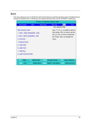 Page 41Chapter 233
Boot
This menu allows the user to decide the order of boot devices to load the operating system. Bootable devices 
includes the distette drive in module bay, the onboard hard disk drive and the CD-ROM in module bay.
Phoenix TrustedCore Setup Utility 
   Information      Main       Advanced       Security       Boot       Exit 
  Item specific Help 
  Boot prioroty order :   
  1: IDE0 : WDC WD200EB –(PM)  
  2: IDE1: WDC WD200EB –(PM    
 3: CD/DVD    
 4: Network boot  
 5. USB HDD  
 6. USB...