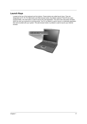 Page 27Chapter 117
Launch Keys
Located at the top of the keyboard are five buttons. These buttons are called launch keys. They are 
designated as P1, P2, P3, Mail button and Web browser button. By default, buttons P1and P2 are users 
programmable. The mail button is used to launch the mail application. The LED of the mail button will flash 
when the user has received an incoming email. The P3, by default is used to launch a multimedia application 
that came bundled with your system. The web browser button, by...