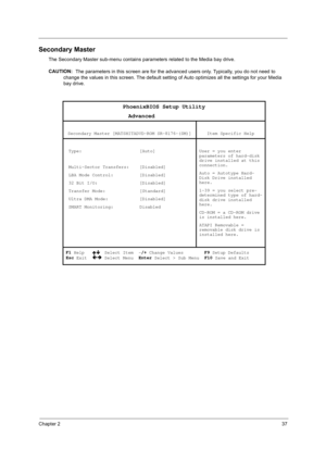 Page 47Chapter 237
Secondary Master
The Secondary Master sub-menu contains parameters related to the Media bay drive.
CAUTION: 
 The parameters in this screen are for the advanced users only. Typically, you do not need to 
change the values in this screen. The default setting of Auto optimizes all the settings for your Media 
bay drive. 
PhoenixBIOS Setup Utility 
                   Advanced 
 
Secondary Master [MATSHITADVD-ROM SR-8176-(SM)]  
Item Specific Help 
 
 Type:                      [Auto]...