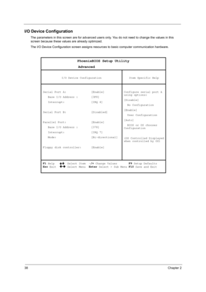 Page 4838Chapter 2
I/O Device Configuration
The parameters in this screen are for advanced users only. You do not need to change the values in this 
screen because these values are already optimized.
The I/O Device Configuration screen assigns resources to basic computer communication hardware.
PhoenixBIOS Setup Utility 
                 Advanced 
 
I/O Device Configuration  
Item Specific Help 
 
Serial Port A:               [Enable] 
   Base I/O Address :        [3F8] 
   Interrupt:                [IRQ 4]...