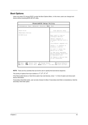 Page 53Chapter 243
Boot Options
Users can press F12 during POST to enter the Boot Options Menu. In this menu users can change boot 
device without entering BIOS SETUP utility.
NOTE: 
 There are four priorities that can let the user to specify the boot device sequence.
The priority of options from top to bottom is 1
st, 2nd, 3rd, 4th.
If the Removable Device or Hard Drive option has multi devices, show ‘+’ in front of option and show each 
device information.
If secondary Hard Disk exists, user can also choose...