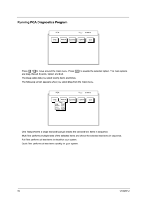 Page 6050Chapter 2
Running PQA Diagnostics Program
Press z
zz z / x
xx xto move around the main menu. Press e
ee e to enable the selected option. The main options 
are Diag, Result, SysInfo, Option and Exit.
The Diag option lets you select testing items and times.
The following screen appears when you select Diag from the main menu.
One Test performs a single test and Manual checks the selected test items in sequence.
Multi Test performs multiple tests of the selected items and check the selected test items in...