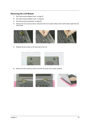 Page 73Chapter 363
Removing the LCD Module
1.
See “Removing the Battery Pack” on page 57
2.
See “Removing the Middle Cover” on page 62
3.
See “Removing the Keyboard” on page 62
4.
Remove the one screw as shown, disconnect the LCD coaxial cable and the LED/inverter cable from the 
main board.
5.
Release the two screws on the back side of the unit.
6.
Remove the four screws as shown and then lift up the LCD module carefully. 