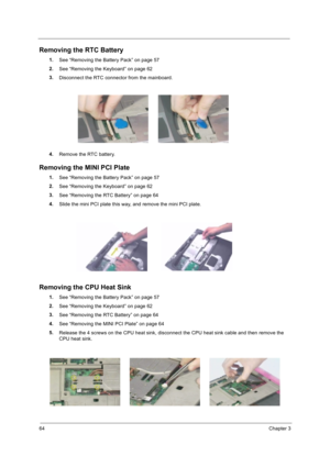 Page 7464Chapter 3
Removing the RTC Battery
1.
See “Removing the Battery Pack” on page 57
2.
See “Removing the Keyboard” on page 62
3.
Disconnect the RTC connector from the mainboard.
4.
Remove the RTC battery.
Removing the MINI PCI Plate
1.
See “Removing the Battery Pack” on page 57
2.
See “Removing the Keyboard” on page 62  
3.
See “Removing the RTC Battery” on page 64
4.
Slide the mini PCI plate this way, and remove the mini PCI plate.
Removing the CPU Heat Sink
1.
See “Removing the Battery Pack” on page 57...