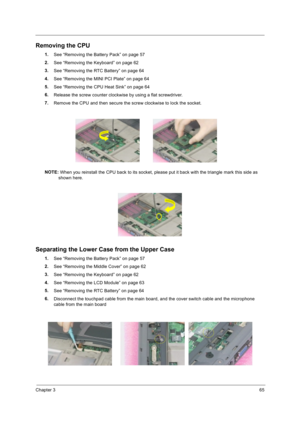 Page 75Chapter 365
Removing the CPU
1.
See “Removing the Battery Pack” on page 57
2.
See “Removing the Keyboard” on page 62  
3.
See “Removing the RTC Battery” on page 64
4.
See “Removing the MINI PCI Plate” on page 64
5.
See “Removing the CPU Heat Sink” on page 64
6.
Release the screw counter clockwise by using a flat screwdriver. 
7.
Remove the CPU and then secure the screw clockwise to lock the socket.
NOTE: 
When you reinstall the CPU back to its socket, please put it back with the triangle mark this side...