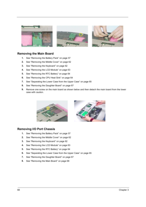 Page 7868Chapter 3
Removing the Main Board
1.
See “Removing the Battery Pack” on page 57
2.
See “Removing the Middle Cover” on page 62
3.
See “Removing the Keyboard” on page 62
4.
See “Removing the LCD Module” on page 63
5.
See “Removing the RTC Battery” on page 64
6.
See “Removing the CPU Heat Sink” on page 64
7.
See “Separating the Lower Case from the Upper Case” on page 65
8.
See “Removing the Daughter Board” on page 67
9.
Remove one screw on the main board as shown below and then detach the main board from...