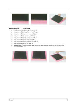 Page 83Chapter 373
Removing the LCD Brackets
1.
See “Removing the Battery Pack” on page 57
2.
See “Removing the Middle Cover” on page 62
3.
See “Removing the Keyboard” on page 62
4.
See “Removing the LCD Module” on page 63
5.
See “Removing the LCD Bezel” on page 71
6.
See “Removing the Inverter Board” on page 72
7.
See “Removing the LCD” on page 72
8.
Release these 6 screws from both sides of the LCD panel and then remove the left and right LCD 
brackets from the LCD. 