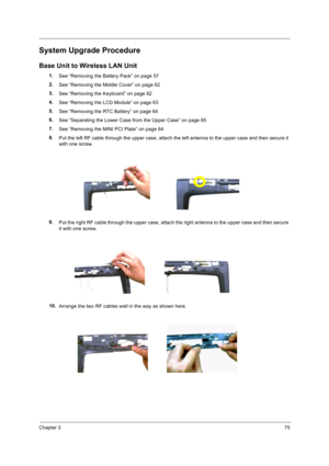 Page 85Chapter 375
System Upgrade Procedure
Base Unit to Wireless LAN Unit
1.
See “Removing the Battery Pack” on page 57
2.
See “Removing the Middle Cover” on page 62
3.
See “Removing the Keyboard” on page 62
4.
See “Removing the LCD Module” on page 63
5.
See “Removing the RTC Battery” on page 64
6.
See “Separating the Lower Case from the Upper Case” on page 65
7.
See “Removing the MINI PCI Plate” on page 64
8.
Put the left RF cable through the upper case, attach the left antenna to the upper case and then...