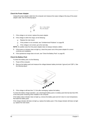 Page 9080Chapter 4
Check the Power Adapter
Unplug the power adapter cable from the computer and measure the output voltage at the plug of the power 
adapter cable. See the following figure
1.
If the voltage is not correct, replace the power adapter.
2.
If the voltage is within the range, do the following:
!Replace the main board.
!If the problem is not corrected, see “Undetermined Problems” on page 88.
!If the voltage is not correct, go to the next step.
NOTE: 
An audible noise from the power adapter does not...