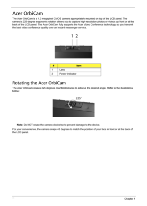 Page 2418Chapter 1
Acer OrbiCam
The Acer OrbiCam is a 1.3 megapixel CMOS camera appropriately mounted on top of the LCD panel. The 
camera’s 225-degree ergonomic rotation allows you to capture high-resolution photos or videos up front or at the 
back of the LCD panel. The Acer OrbiCam fully supports the Acer Video Conference technology so you transmit 
the best video conference quality over an instant messenger service.
Rotating the Acer OrbiCam
The Acer OrbiCam rotates 225 degrees counterclockwise to achieve...