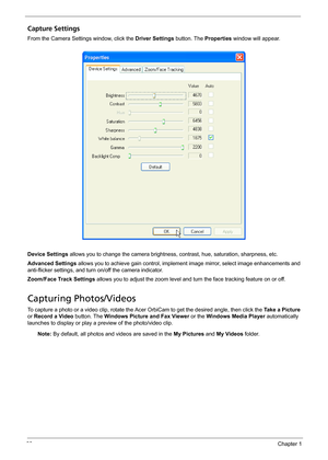 Page 2822Chapter 1
Capture Settings
From the Camera Settings window, click the Driver Settings button. The Properties window will appear.
Device Settings allows you to change the camera brightness, contrast, hue, saturation, sharpness, etc.
Advanced Settings allows you to achieve gain control, implement image mirror, select image enhancements and 
anti-flicker settings, and turn on/off the camera indicator.
Zoom/Face Track Settings allows you to adjust the zoom level and turn the face tracking feature on or...