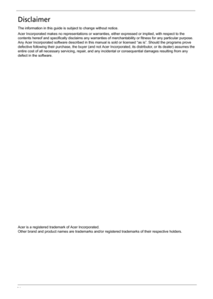 Page 4IV
Disclaimer
The information in this guide is subject to change without notice.
Acer Incorporated makes no representations or warranties, either expressed or implied, with respect to the 
contents hereof and specifically disclaims any warranties of merchantability or fitness for any particular purpose. 
Any Acer Incorporated software described in this manual is sold or licensed “as is”. Should the programs prove 
defective following their purchase, the buyer (and not Acer Incorporated, its distributor,...