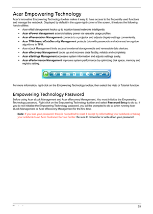 Page 31Chapter 125
Acer Empowering Technology
Acer’s innovative Empowering Technology toolbar makes it easy to have access to the frequently used functions 
and manage the notebook. Displayed by default in the upper-right corner of the screen, it features the following 
handy utilities:
•Acer eNet Management hooks up to location-based networks intelligently.
• Acer ePower Management extends battery power via versatile usage profiles.
• Acer ePresentation Management connects to a projector and adjusts dispaly...