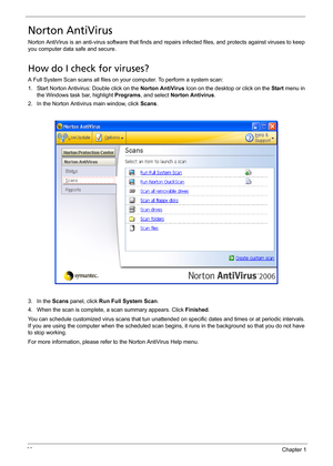 Page 4438Chapter 1
Norton AntiVirus
Norton AntiVirus is an anti-virus software that finds and repairs infected files, and protects against viruses to keep 
you computer data safe and secure.
How do I check for viruses?
A Full System Scan scans all files on your computer. To perform a system scan:
1. Start Norton Antivirus: Double click on the Norton AntiVirus Icon on the desktop or click on the Start menu in 
the Windows task bar, highlight Programs, and select Norton Antivirus.
2. In the Norton Antivirus main...