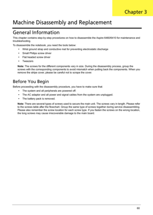Page 66Chapter 360
General Information
This chapter contains step-by-step procedures on how to disassemble the Aspire 6460/6410 for maintenance and 
troubleshooting.
To disassemble the notebook, you need the tools below:
•Wrist ground strap and conductive mat for preventing electrostatic discharge
•Small Philips screw driver
•Flat headed screw driver
•Tw e e z e r s
Note: The screws for the different components vary in size. During the disassembly process, group the 
screws with the corresponding components to...