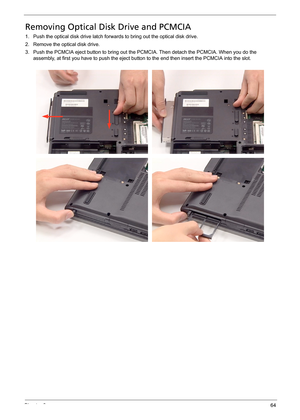 Page 70Chapter 364
Removing Optical Disk Drive and PCMCIA
1. Push the optical disk drive latch forwards to bring out the optical disk drive.
2. Remove the optical disk drive.
3. Push the PCMCIA eject button to bring out the PCMCIA. Then detach the PCMCIA. When you do the 
assembly, at first you have to push the eject button to the end then insert the PCMCIA into the slot. 