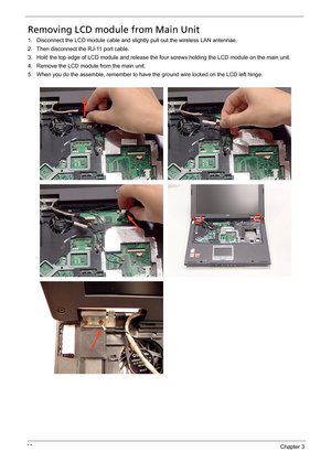 Page 7367Chapter 3
Removing LCD module from Main Unit
1. Disconnect the LCD module cable and slightly pull out the wireless LAN antennae.
2. Then disconnect the RJ-11 port cable.
3. Hold the top edge of LCD module and release the four screws holding the LCD module on the main unit.
4. Remove the LCD module from the main unit.
5. When you do the assemble, remember to have the ground wire locked on the LCD left hinge. 