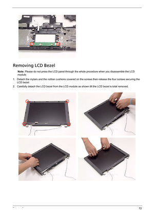 Page 78Chapter 372
Removing LCD Bezel
Note: Please do not press the LCD panel through the whole procedure when you disassemble the LCD 
module.
1. Detach the mylars and the rubber cushions covered on the screws then release the four screws securing the 
LCD bezel.
2. Carefully detach the LCD bezel from the LCD module as shown till the LCD bezel is total removed. 