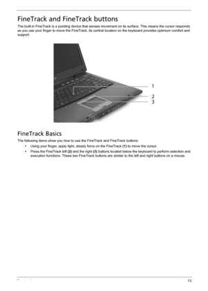 Page 19Chapter 113
FineTrack and FineTrack buttons
The built-in FineTrack is a pointing device that senses movement on its surface. This means the cursor responds 
as you use your finger to move the FineTrack. Its central location on the keyboard provides optimum comfort and 
support.
FineTrack Basics
The following items show you how to use the FineTrack and FineTrack buttons:
•Using your finger, apply light, steady force on the FineTrack (1) to move the cursor.
•Press the FineTrack left (2) and the right (3)...