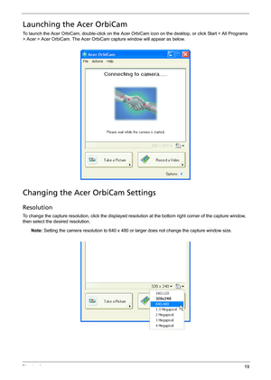 Page 25Chapter 119
Launching the Acer OrbiCam
To launch the Acer OrbiCam, double-click on the Acer OrbiCam icon on the desktop, or click Start > All Programs 
> Acer > Acer OrbiCam. The Acer OrbiCam capture window will appear as below.
Changing the Acer OrbiCam Settings
Resolution
To change the capture resolution, click the displayed resolution at the bottom right corner of the capture window, 
then select the desired resolution. 
Note: Setting the camera resolution to 640 x 480 or larger does not change the...