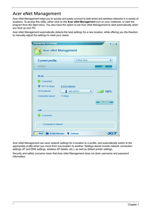 Page 3226Chapter 1
Acer eNet Management
Acer eNet Management helps you to quickly and easily connect to both wired and wireless networks in a variety of 
locations. To access this utility, either click on the Acer eNet Management icon on your notebook, or start the 
program from the Start menu. You also have the option to set Acer eNet Management to start automatically when 
you boot up your PC.
Acer eNet Management automatically detects the best settings for a new location, while offering you the freedom 
to...