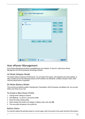 Page 33Chapter 127
Acer ePower Management
Acer ePower Management features a straightforward user interface. To launch it, select Acer ePower 
Management from the Empowering Technology interface.
AC Mode (Adapter Mode)
The default setting is Maximum Performance. You can adjust CPU speed, LCD brightness and other settings, or 
click on buttons to turn the following functions on/off: wireless LAN, Bluetooth, CardBus, fireware (1394), wired 
LAN and optical device if supported.
DC Mode (Battery Mode)
There are four...