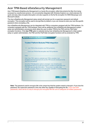 Page 37Chapter 131
Acer TPM-Based eDataSecurity Management
Acer TPM-based eDataSecurity Management is a handy file encryption utility that protects the files from being 
accessed by unauthorized persons. It is conveniently integrated with Windows Explorer as a shell extension for 
quick and easy data encryption/decryption and also supports on-the-fly file encryption for MSN Messenger and 
Microsoft Outlook.
The Acer eDataSecurity Management setup wizard will prompt you for a supervisor password and default...