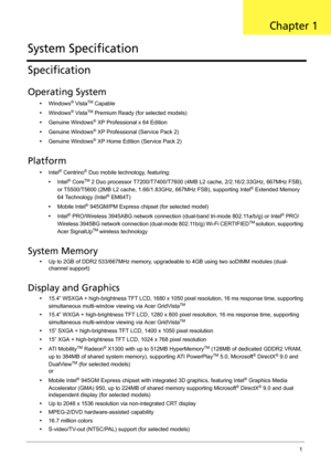 Page 7Chapter 11
Specification
Operating System
•Windows® VistaTM Capable
•Windows
® VistaTM Premium Ready (for selected models)
•Genuine Windows
® XP Professional x 64 Edition
•Genuine Windows
® XP Professional (Service Pack 2)
•Genuine Windows
® XP Home Edition (Service Pack 2)
Platform
•Intel® Centrino® Duo mobile technology, featuring:
•Intel
® CoreTM 2 Duo processor T7200/T7400/T7600 (4MB L2 cache, 2/2.16/2.33GHz, 667MHz FSB), 
or T5500/T5600 (2MB L2 cache, 1.66/1.83GHz, 667MHz FSB), supporting Intel®...