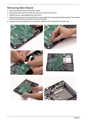 Page 7569Chapter 3
Removing Main Board
1. Disconnect the right and the left speaker cables.
2. Release the DC-in board FFC latch then disconnect the DC-in board FFC.
3. Release the two screws fastening the main board.
4. Detach the main board from edge of the lower case carefully for not causing irreversible damage. Then remove 
the main board from the lower case as the arrow indicates.
5. Release the screw holding the DC-in board then detach the DC-in board from the lower case. 